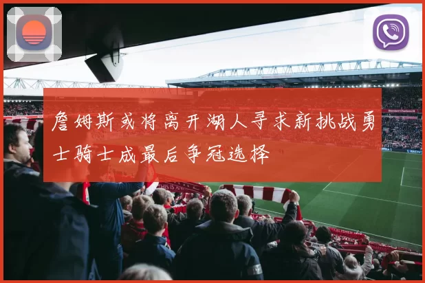 詹姆斯或将离开湖人寻求新挑战勇士骑士成最后争冠选择