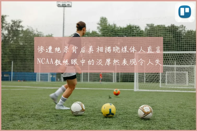 惨遭绝杀背后真相揭晓媒体人直言NCAA教练眼中的淡厚然表现令人失望