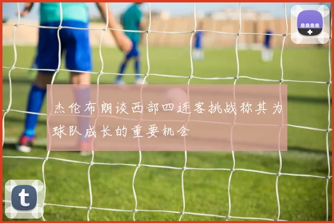 杰伦布朗谈西部四连客挑战称其为球队成长的重要机会