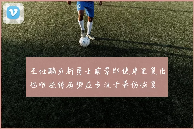 王仕鹏分析勇士前景即使库里复出也难逆转局势应专注于养伤恢复