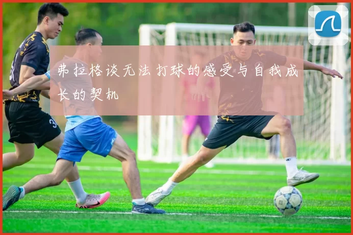 弗拉格谈无法打球的感受与自我成长的契机