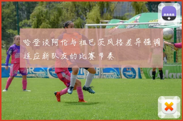哈登谈阿伦与祖巴茨风格差异强调适应新队友的比赛节奏