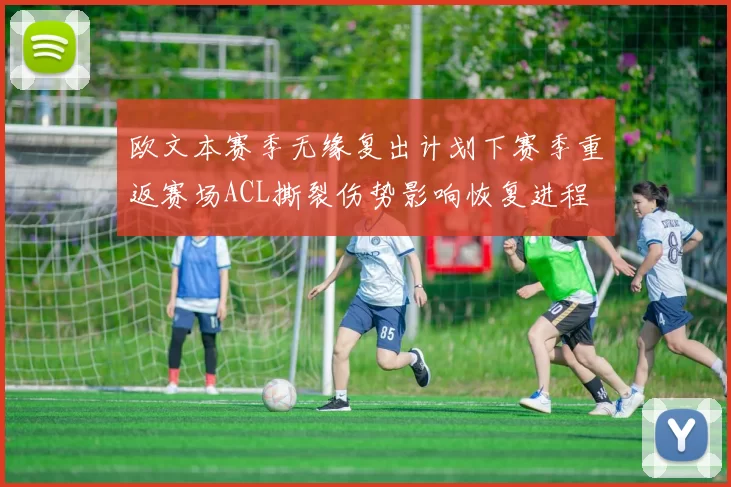 欧文本赛季无缘复出计划下赛季重返赛场ACL撕裂伤势影响恢复进程