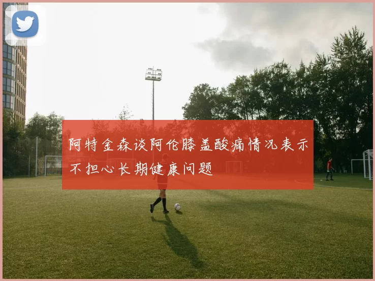 阿特金森谈阿伦膝盖酸痛情况表示不担心长期健康问题