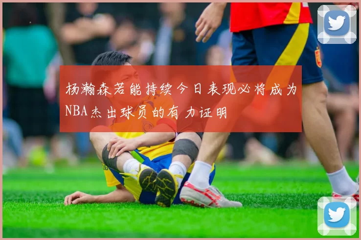 杨瀚森若能持续今日表现必将成为NBA杰出球员的有力证明