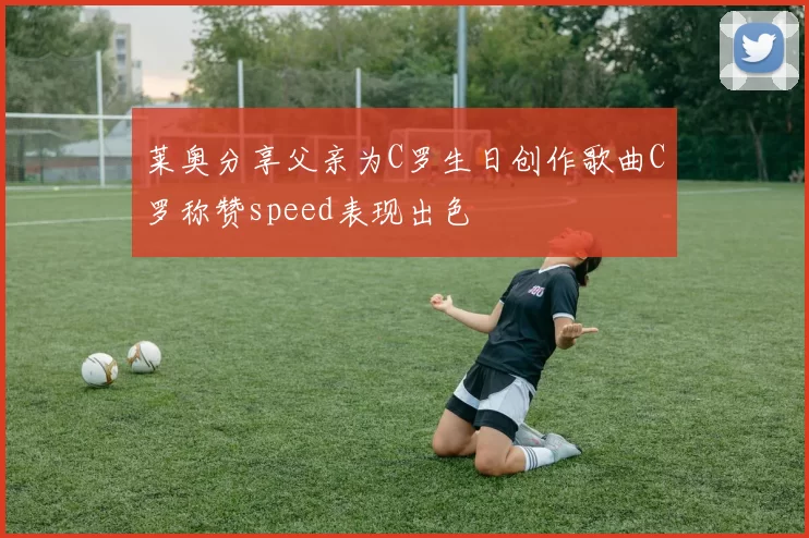 莱奥分享父亲为C罗生日创作歌曲C罗称赞speed表现出色