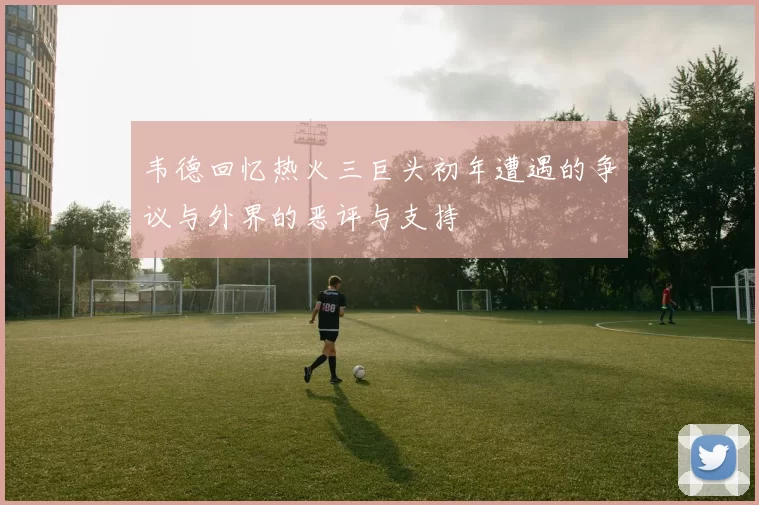 韦德回忆热火三巨头初年遭遇的争议与外界的恶评与支持