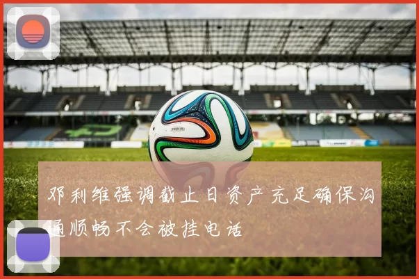 邓利维强调截止日资产充足确保沟通顺畅不会被挂电话
