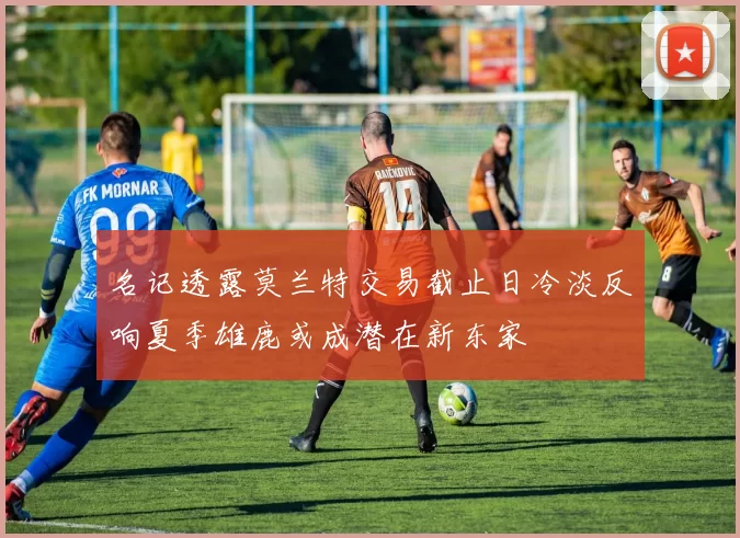 名记透露莫兰特交易截止日冷淡反响夏季雄鹿或成潜在新东家